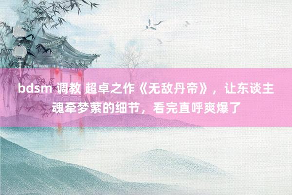 bdsm 调教 超卓之作《无敌丹帝》,让东谈主魂牵梦萦的细节,看完直呼爽爆了