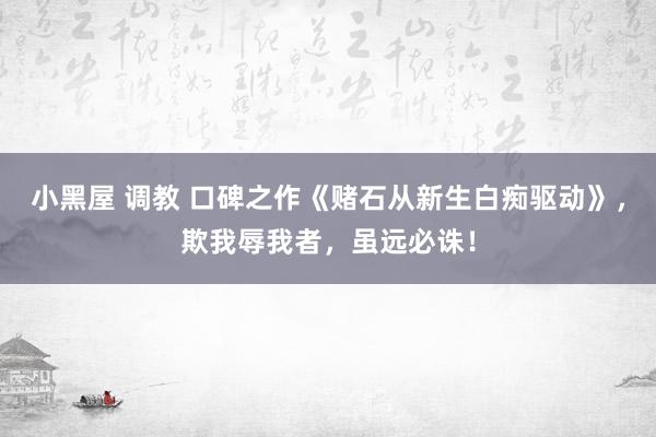 小黑屋 调教 口碑之作《赌石从新生白痴驱动》,欺我辱我者,虽远必诛!