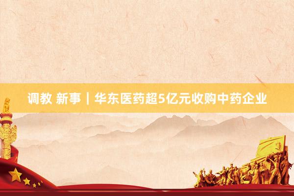 调教 新事|华东医药超5亿元收购中药企业