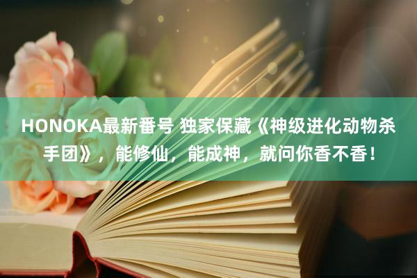 HONOKA最新番号 独家保藏《神级进化动物杀手团》,能修仙,能成神,就问你香不香!
