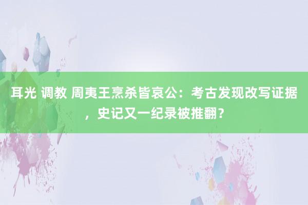 耳光 调教 周夷王烹杀皆哀公:考古发现改写证据,史记又一纪录被推翻?