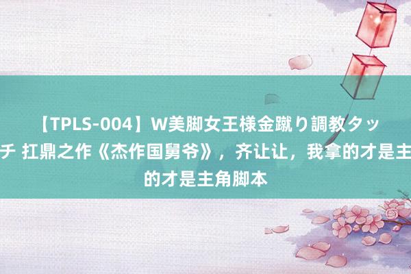 【TPLS-004】W美脚女王様金蹴り調教タッグマッチ 扛鼎之作《杰作国舅爷》,齐让让,我拿的才是主角脚本