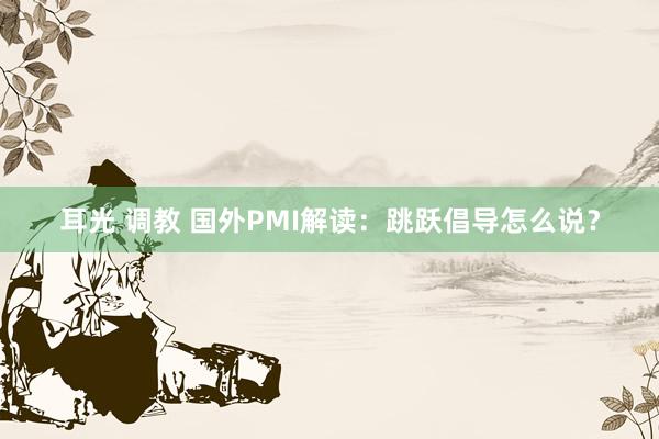 耳光 调教 国外PMI解读:跳跃倡导怎么说?