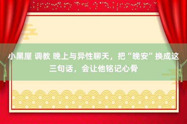 小黑屋 调教 晚上与异性聊天,把“晚安”换成这三句话,会让他铭记心骨