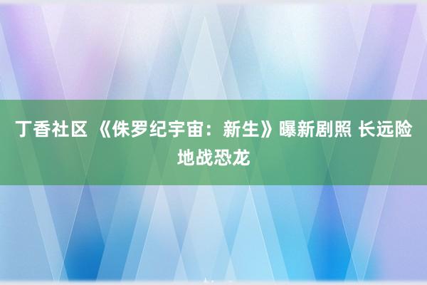 丁香社区 《侏罗纪宇宙:新生》曝新剧照 长远险地战恐龙