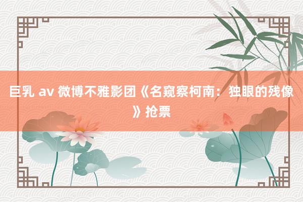 巨乳 av 微博不雅影团《名窥察柯南：独眼的残像》抢票