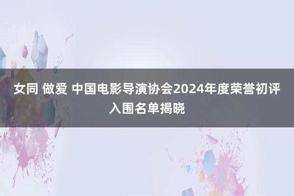 女同 做爱 中国电影导演协会2024年度荣誉初评入围名单揭晓