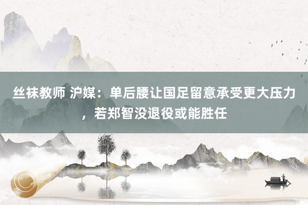 丝袜教师 沪媒:单后腰让国足留意承受更大压力,若郑智没退役或能胜任