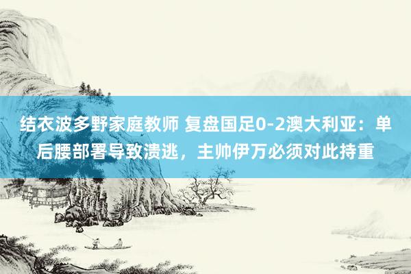 结衣波多野家庭教师 复盘国足0-2澳大利亚:单后腰部署导致溃逃,主帅伊万必须对此持重