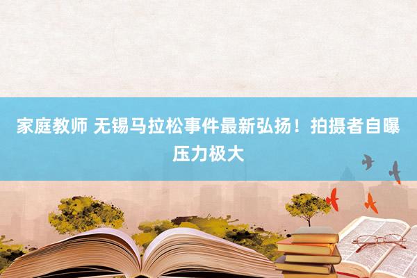 家庭教师 无锡马拉松事件最新弘扬！拍摄者自曝压力极大