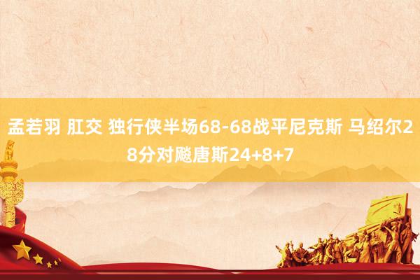 孟若羽 肛交 独行侠半场68-68战平尼克斯 马绍尔28分对飚唐斯24+8+7