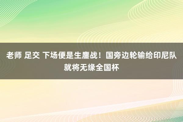 老师 足交 下场便是生鏖战！国旁边轮输给印尼队就将无缘全国杯