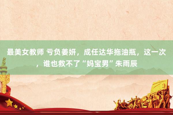最美女教师 亏负姜妍，成任达华拖油瓶，这一次，谁也救不了“妈宝男”朱雨辰