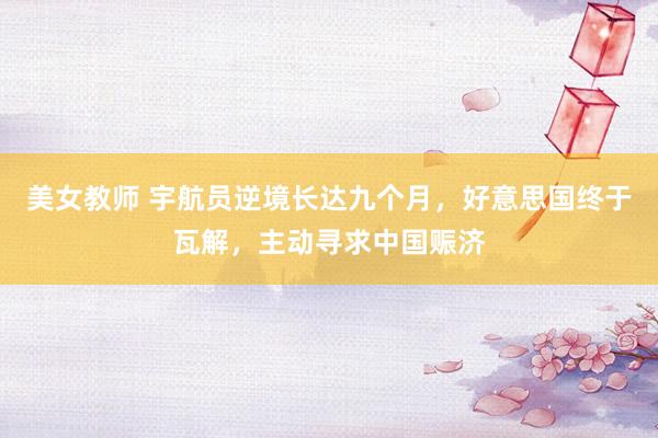 美女教师 宇航员逆境长达九个月,好意思国终于瓦解,主动寻求中国赈济