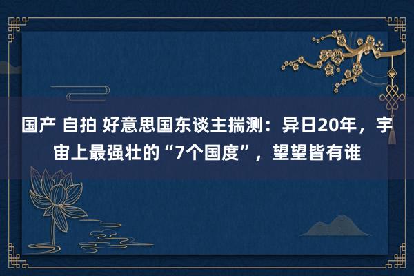 国产 自拍 好意思国东谈主揣测：异日20年，宇宙上最强壮的“7个国度”，望望皆有谁