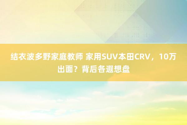 结衣波多野家庭教师 家用SUV本田CRV,10万出面?背后各遐想盘
