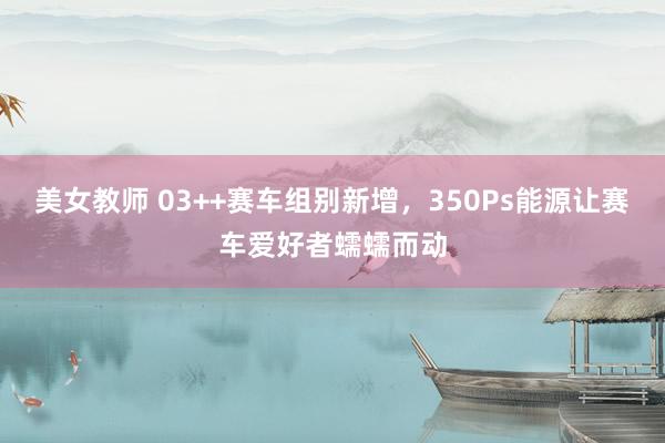 美女教师 03++赛车组别新增，350Ps能源让赛车爱好者蠕蠕而动