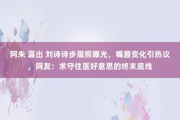 阿朱 露出 刘诗诗步履照曝光,嘴唇变化引热议,网友:求守住医好意思的终末底线