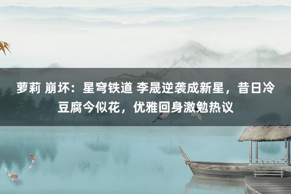 萝莉 崩坏:星穹铁道 李晟逆袭成新星,昔日冷豆腐今似花,优雅回身激勉热议