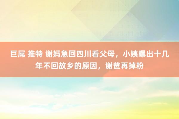 巨屌 推特 谢妈急回四川看父母，小姨曝出十几年不回故乡的原因，谢爸再掉粉