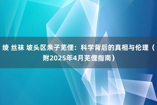 绫 丝袜 坡头区亲子芜俚:科学背后的真相与伦理(附2025年4月芜俚指南)