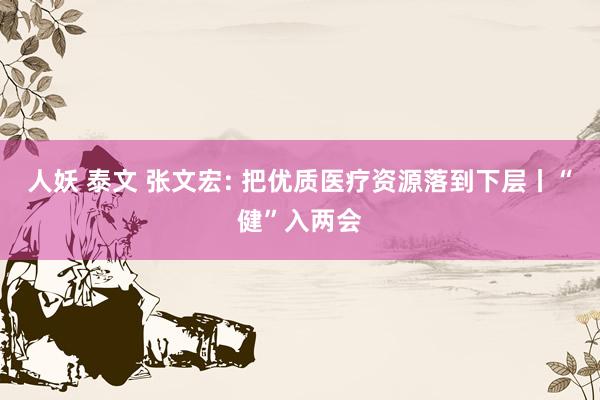 人妖 泰文 张文宏: 把优质医疗资源落到下层丨“健”入两会