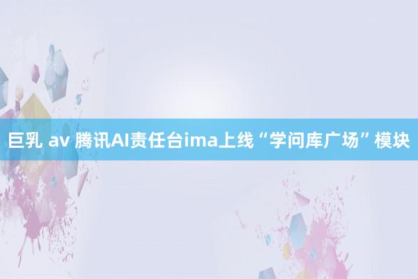 巨乳 av 腾讯AI责任台ima上线“学问库广场”模块