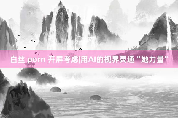 白丝 porn 开屏考虑|用AI的视界灵通“她力量”