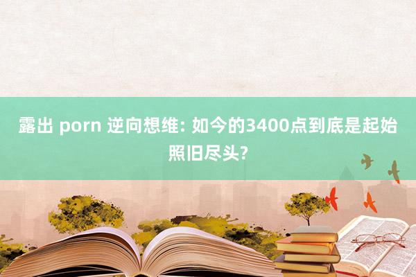 露出 porn 逆向想维: 如今的3400点到底是起始照旧尽头?