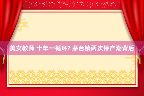 美女教师 十年一循环? 茅台镇两次停产潮背后