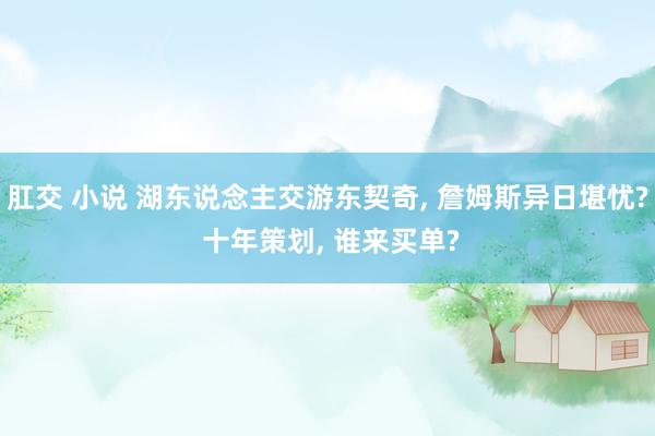 肛交 小说 湖东说念主交游东契奇, 詹姆斯异日堪忧? 十年策划, 谁来买单?