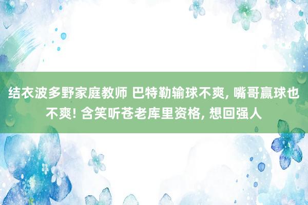 结衣波多野家庭教师 巴特勒输球不爽, 嘴哥赢球也不爽! 含笑听苍老库里资格, 想回强人