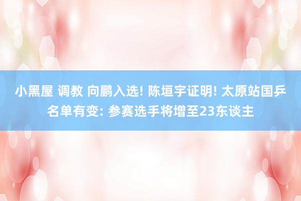 小黑屋 调教 向鹏入选! 陈垣宇证明! 太原站国乒名单有变: 参赛选手将增至23东谈主