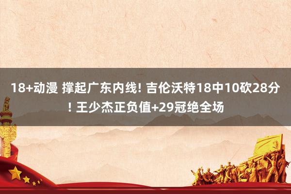 18+动漫 撑起广东内线! 吉伦沃特18中10砍28分! 王少杰正负值+29冠绝全场