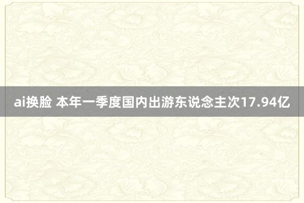 ai换脸 本年一季度国内出游东说念主次17.94亿