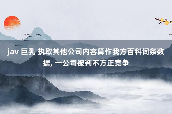 jav 巨乳 执取其他公司内容算作我方百科词条数据, 一公司被判不方正竞争