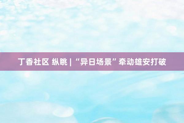丁香社区 纵眺 | “异日场景”牵动雄安打破