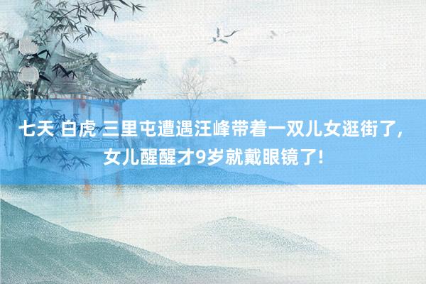 七天 白虎 三里屯遭遇汪峰带着一双儿女逛街了, 女儿醒醒才9岁就戴眼镜了!
