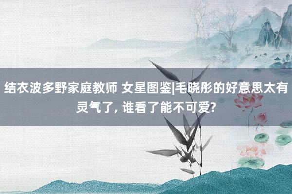结衣波多野家庭教师 女星图鉴|毛晓彤的好意思太有灵气了, 谁看了能不可爱?