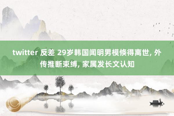 twitter 反差 29岁韩国闻明男模倏得离世, 外传推断束缚, 家属发长文认知