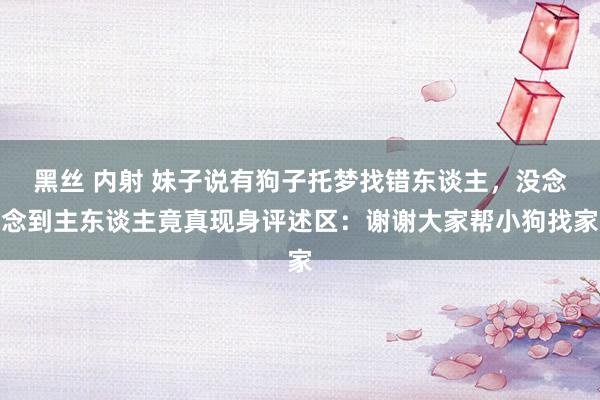 黑丝 内射 妹子说有狗子托梦找错东谈主,没念念到主东谈主竟真现身评述区:谢谢大家帮小狗找家