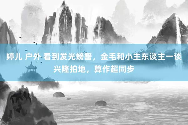 婷儿 户外 看到发光螃蟹,金毛和小主东谈主一谈兴隆拍地,算作超同步