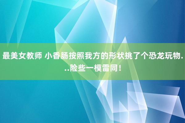 最美女教师 小香肠按照我方的形状挑了个恐龙玩物...险些一模雷同!
