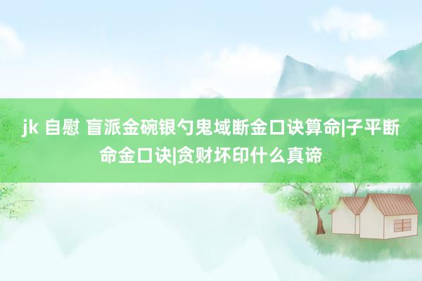 jk 自慰 盲派金碗银勺鬼域断金口诀算命|子平断命金口诀|贪财坏印什么真谛