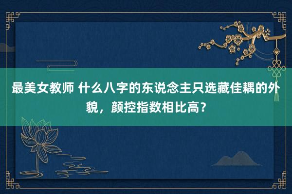 最美女教师 什么八字的东说念主只选藏佳耦的外貌,颜控指数相比高?