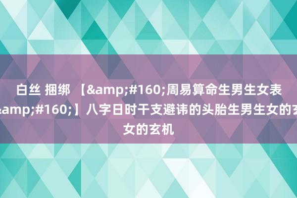 白丝 捆绑 【 周易算命生男生女表情 】八字日时干支避讳的头胎生男生女的玄机