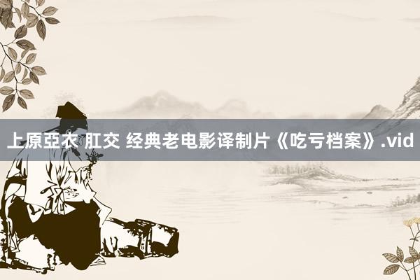 上原亞衣 肛交 经典老电影译制片《吃亏档案》.vid