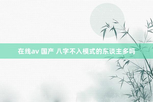 在线av 国产 八字不入模式的东谈主多吗